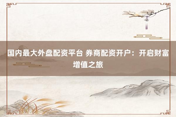 国内最大外盘配资平台 券商配资开户：开启财富增值之旅