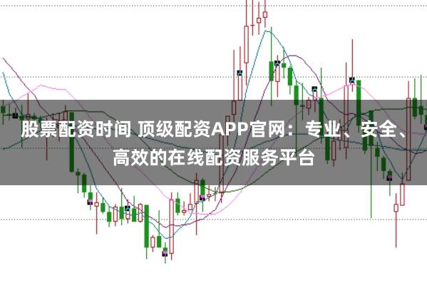 股票配资时间 顶级配资APP官网：专业、安全、高效的在线配资服务平台