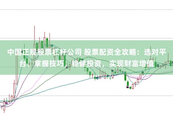 中国正规股票杠杆公司 股票配资全攻略：选对平台、掌握技巧，稳健投资，实现财富增值