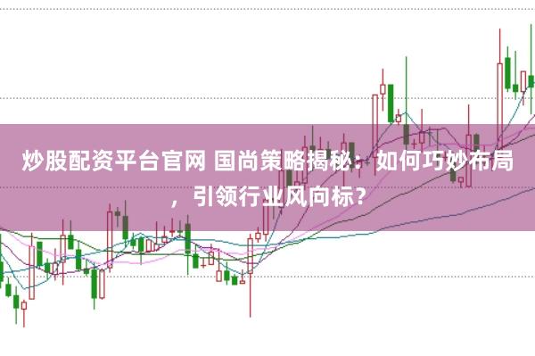 炒股配资平台官网 国尚策略揭秘：如何巧妙布局，引领行业风向标？