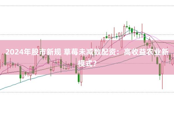 2024年股市新规 草莓未减数配资：高收益农业新模式？