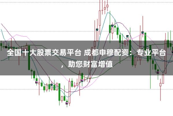 全国十大股票交易平台 成都申穆配资：专业平台，助您财富增值