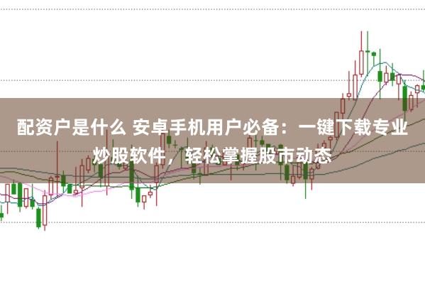配资户是什么 安卓手机用户必备：一键下载专业炒股软件，轻松掌握股市动态