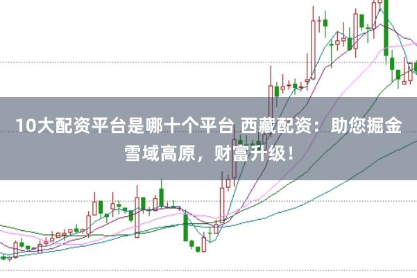 10大配资平台是哪十个平台 西藏配资：助您掘金雪域高原，财富升级！