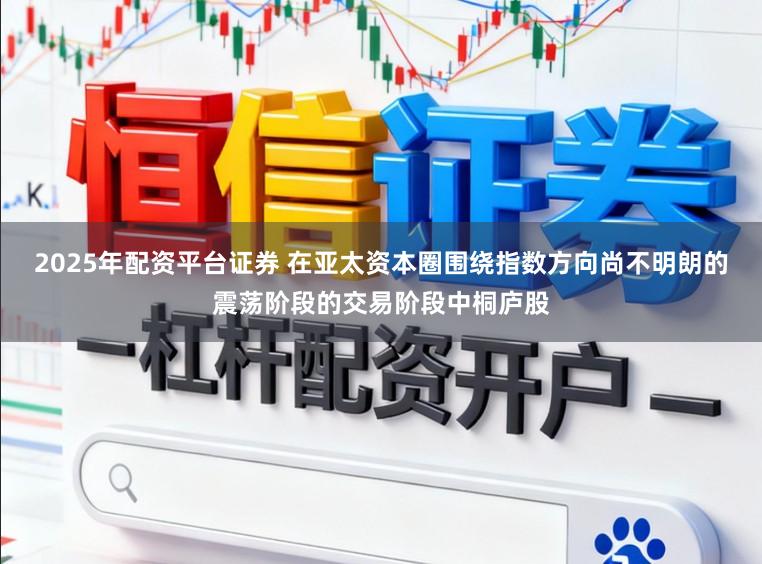 2025年配资平台证券 在亚太资本圈围绕指数方向尚不明朗的震荡阶段的交易阶段中桐庐股