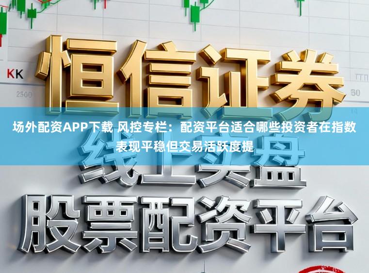 场外配资APP下载 风控专栏：配资平台适合哪些投资者在指数表现平稳但交易活跃度提