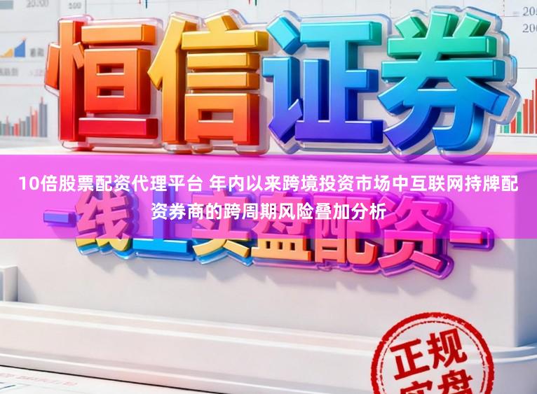 10倍股票配资代理平台 年内以来跨境投资市场中互联网持牌配资券商的跨周期风险叠加分析