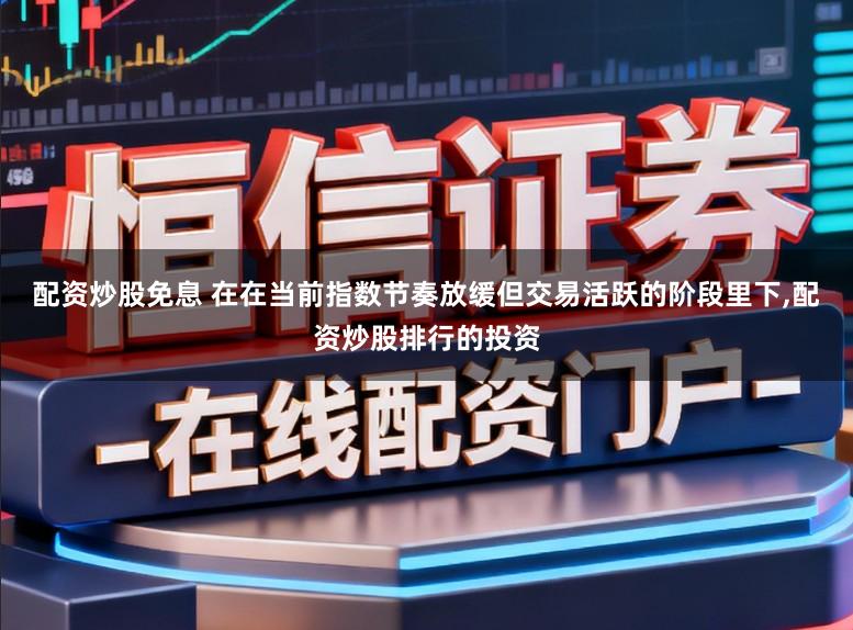 配资炒股免息 在在当前指数节奏放缓但交易活跃的阶段里下,配资炒股排行的投资