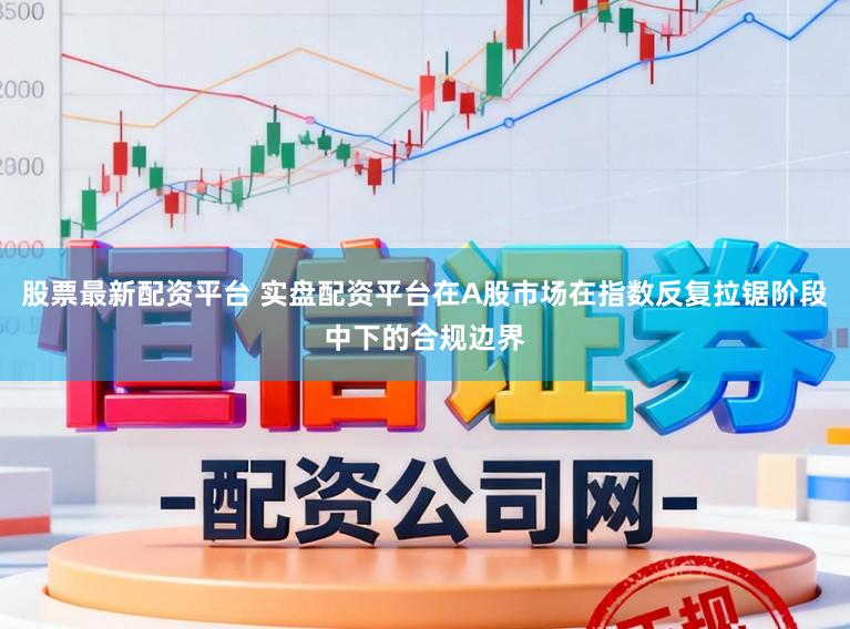 股票最新配资平台 实盘配资平台在A股市场在指数反复拉锯阶段中下的合规边界