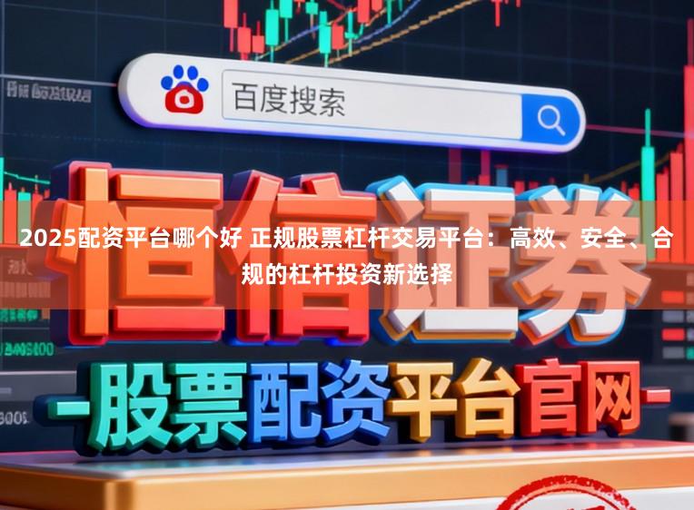 2025配资平台哪个好 正规股票杠杆交易平台：高效、安全、合规的杠杆投资新选择