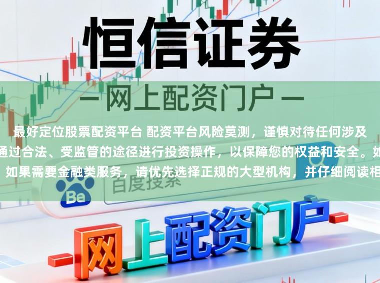 最好定位股票配资平台 配资平台风险莫测，谨慎对待任何涉及资金投入和提现的承诺。建议通过合法、受监管的途径进行投资操作，以保障您的权益和安全。如果需要金融类服务，请优先选择正规的大型机构，并仔细阅读相关合同条款，了解潜在的风险。