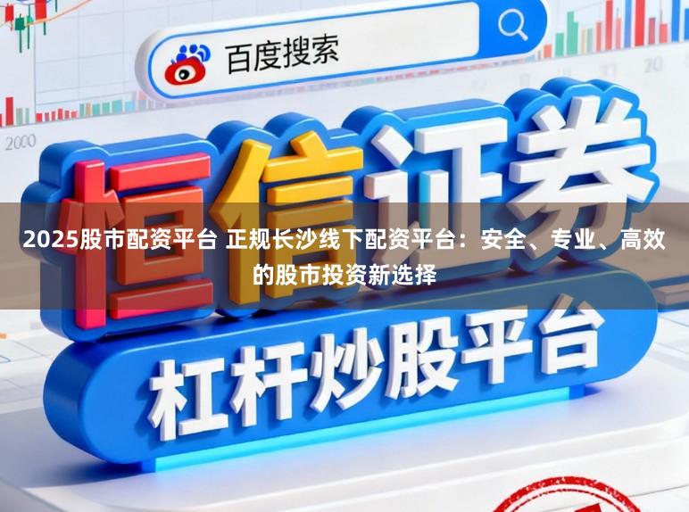 2025股市配资平台 正规长沙线下配资平台：安全、专业、高效的股市投资新选择