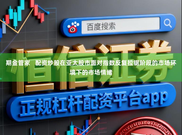 期金管家   配资炒股在亚太股市面对指数反复拉锯阶段的市场环境下的市场情绪