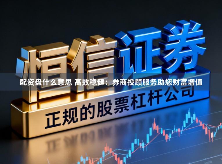 配资盘什么意思 高效稳健：券商投顾服务助您财富增值