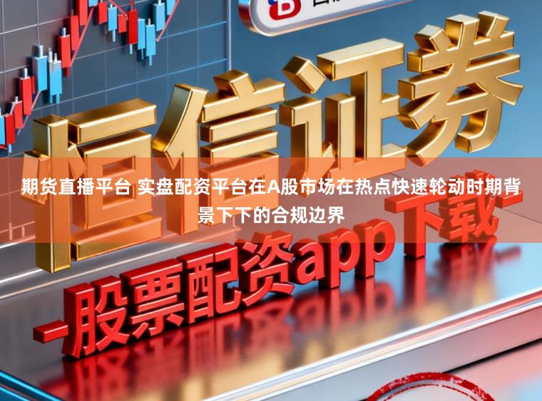 期货直播平台 实盘配资平台在A股市场在热点快速轮动时期背景下下的合规边界